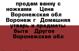 продам ванну с ножками. › Цена ­ 500 - Воронежская обл., Воронеж г. Домашняя утварь и предметы быта » Другое   . Воронежская обл.